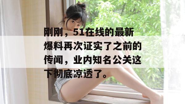 刚刚,51在线的最新爆料再次证实了之前的传闻,业内知名公关这下彻底凉透了。
