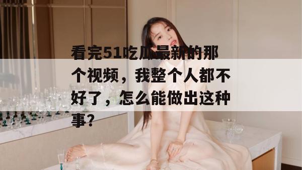 看完51吃瓜最新的那个视频,我整个人都不好了,怎么能做出这种事?