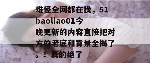 难怪全网都在找,51baoliao01今晚更新的内容直接把对方的老底和背景全揭了。!真的绝了