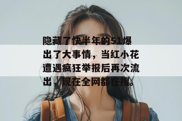 隐藏了快半年的51爆出了大事情，当红小花遭遇疯狂举报后再次流出，现在全网都在搜。