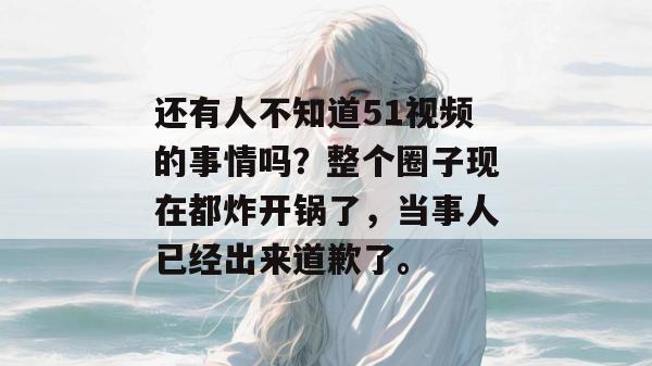 还有人不知道51视频的事情吗？整个圈子现在都炸开锅了，当事人已经出来道歉了。