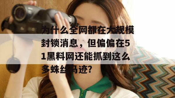 为什么全网都在大规模封锁消息,但偏偏在51黑料网还能抓到这么多蛛丝马迹? 为什么全网都在大规模封锁消息,但偏偏在51黑料网还能抓到这么多蛛丝马迹?