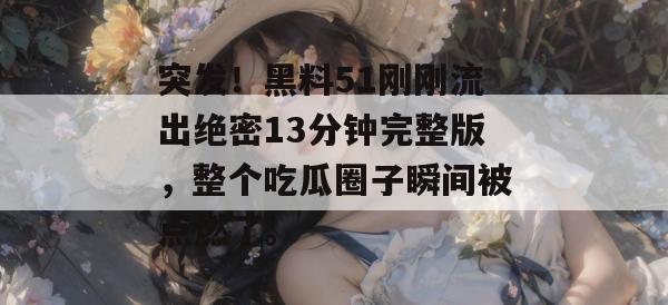突发！黑料51刚刚流出绝密13分钟完整版，整个吃瓜圈子瞬间被点燃了。