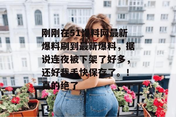 刚刚在51爆料网最新爆料刷到最新爆料，据说连夜被下架了好多，还好我手快保存了。！真的绝了