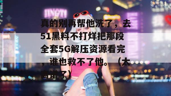 真的别再帮他洗了，去51黑料不打烊把那段全套5G解压资源看完，谁也救不了他。（太离谱了）
