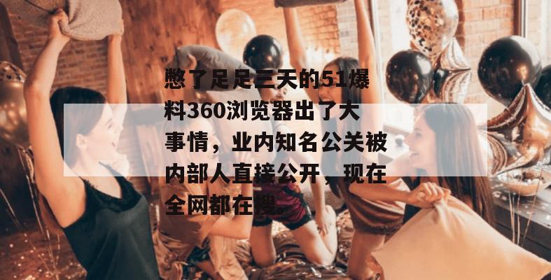 憋了足足三天的51爆料360浏览器出了大事情，业内知名公关被内部人直接公开，现在全网都在搜。